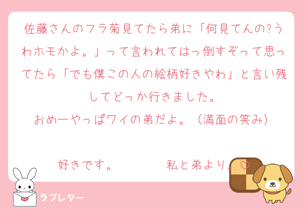 佐藤さんのフラ菊見てたら弟に「何見てんの?うわホモかよ。」って言われてはっ倒すぞって思ってたら「でも僕この人の絵柄好きやわ」と言い残してどっか行きました。
おめーやっぱワイの弟だよ。（満面の笑み）

好きです。　　　　私と弟より。