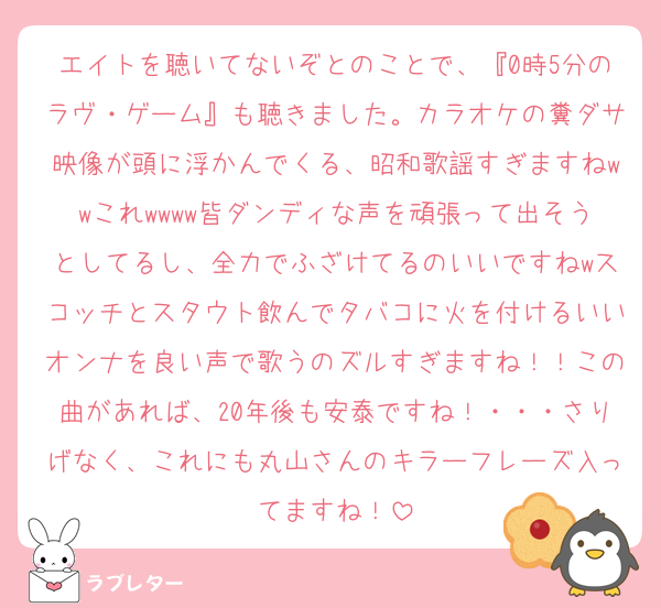 エイトを聴いてないぞとのことで、『0時5分のラヴ・ゲーム』も聴きました。カラオケの糞ダサ映像が頭に浮かんでくる、昭和歌謡すぎますねwwこれwwww皆ダンディな声を頑張って出そうとしてるし、全力でふざけてるのいいですねwスコッチとスタウト飲んでタバコに火を付けるいいオンナを良い声で歌うのズルすぎますね！！この曲があれば、20年後も安泰ですね！・・・さりげなく、これにも丸山さんのキラーフレーズ入ってますね！
