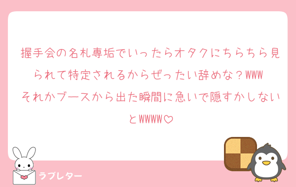握手会の名札専垢でいったらオタクにちらちら見られて特定されるからぜったい辞めな？WWW それかブースから出た瞬間に急いで隠すかしないとWWWW