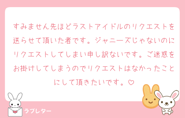 すみません先ほどラストアイドルのリクエストを送らせて頂いた者です。ジャニーズじゃないのにリクエストしてしまい申し訳ないです。ご迷惑をお掛けしてしまうのでリクエストはなかったことにして頂きたいです。