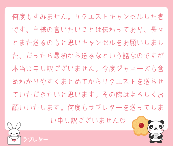 何度もすみません。リクエストキャンセルした者です。主様の言いたいことは伝わっており、長々とまた送るのもと思いキャンセルをお願いしました。だったら最初から送るなという話なのですが本当に申し訳ございません。今度ジャニーズも含めわかりやすくまとめてからリクエストを送らせていただきたいと思います。その際はよろしくお願いいたします。何度もラブレターを送ってしまい申し訳ございません