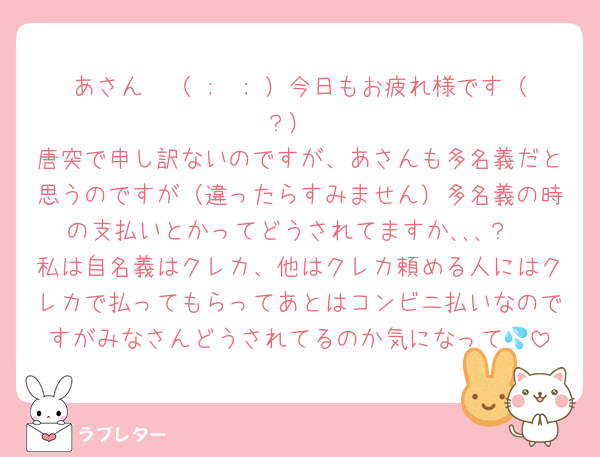 あさん〜（ ;  ; ）今日もお疲れ様です（？）
唐突で申し訳ないのですが、あさんも多名義だと思うのですが（違ったらすみません）多名義の時の支払いとかってどうされてますか､､､？
私は自名義はクレカ、他はクレカ頼める人にはクレカで払ってもらってあとはコンビニ払いなのですがみなさんどうされてるのか気になって💦