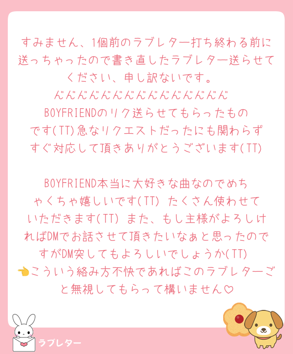 すみません、1個前のラブレター打ち終わる前に送っちゃったので書き直したラブレター送らせてください、申し訳ないです。
━━━━━━━━━━━━━━━
BOYFRIENDのリク送らせてもらったものです(TT)急なリクエストだったにも関わらずすぐ対応して頂きありがとうございます(TT)
BOYFRIEND本当に大好きな曲なのでめちゃくちゃ嬉しいです(TT) たくさん使わせていただきます(TT）また、もし主様がよろしければDMでお話させて頂きたいなぁと思ったのですがDM突してもよろしいでしょうか(TT) 👈こういう絡み方不快であればこのラブレターごと無視してもらって構いません
