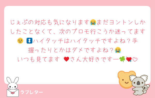 じぇぷの対応も気になります😭まだヨントンしかしたことなくて、次のプロモ行こうか迷ってます🙂‍↕️💘ハイタッチはハイタッチですよね？手握ったりとかはダメですよね？😭
いつも見てます♥🍀さん大好きですー💘💘