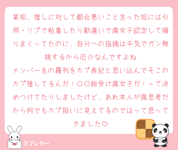 某垢、推しに対して都合悪いこと言った垢には引用・リプで粘着したり勘違いで腐女子認定して煽りまくってたのに、自分への指摘は平気でガン無視するから厄介なんですよね
メンバー名の羅列をカプ表記と思い込んでそこのカプ推してるんだ！〇〇総受け腐女子だ！って決めつけてたりしましたけど、あれ本人が腐思考だから何でもカプ扱いに見えてるのではって思ってきました