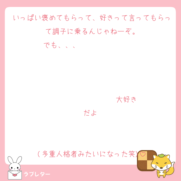 いっぱい褒めてもらって、好きって言ってもらって調子に乗るんじゃねーぞ。
でも、、、                   


                  ♡大好きだよ♡


(多重人格者みたいになった笑)