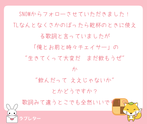 SNOWからフォローさせていただきました！
TLなんとなくさかのぼったら乾杯のときに使える歌詞と言っていましたが
「俺とお前と時々チェイサー」の
"生きてくって大変だ　まだ飲もうぜ"
か
"飲んだって ええじゃないか"
とかどうですか？
歌詞みて違うとこでも全然いいです！