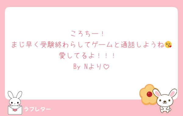 ころちー！
まじ早く受験終わらしてゲームと通話しようね😘愛してるよ！！！
By Nより