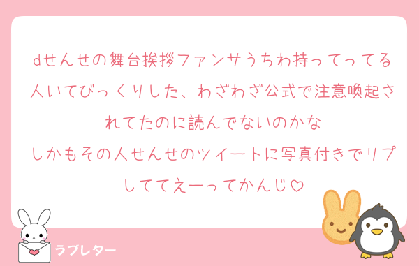 dせんせの舞台挨拶ファンサうちわ持ってってる人いてびっくりした、わざわざ公式で注意喚起されてたのに読んでないのかな
しかもその人せんせのツイートに写真付きでリプしててえーってかんじ