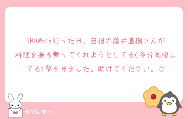 SHOWbiz行った日、自担の藤井直樹さんが料理を振る舞ってくれようとしてる(多分同棲してる)夢を見ました。助けてください。