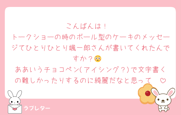 こんばんは！
トークショーの時のボール型のケーキのメッセージてひとりひとり颯一郎さんが書いてくれたんですか？😳
ああいうチョコペン(アイシング？)で文字書くの難しかったりするのに綺麗だなと思って✏️