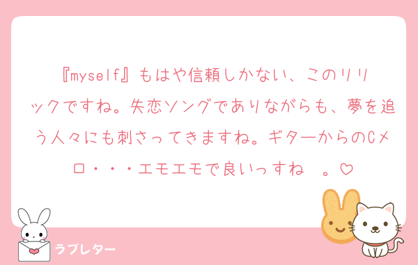 『myself』もはや信頼しかない、このリリックですね。失恋ソングでありながらも、夢を追う人々にも刺さってきますね。ギターからのCメロ・・・エモエモで良いっすね〜。
