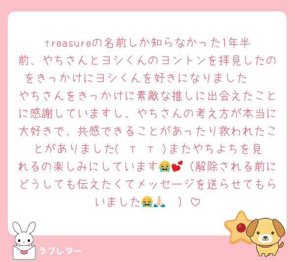 treasureの名前しか知らなかった1年半前、やちさんとヨシくんのヨントンを拝見したのをきっかけにヨシくんを好きになりました🥹
やちさんをきっかけに素敵な推しに出会えたことに感謝していますし、やちさんの考え方が本当に大好きで、共感できることがあったり救われたことがありました( т т )またやちよちを見れるの楽しみにしています😭💕（解除される前にどうしても伝えたくてメッセージを送らせてもらいました😭🙏🏻）