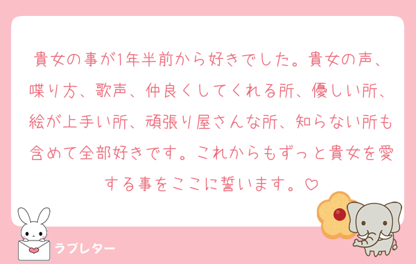 貴女の事が1年半前から好きでした。貴女の声、喋り方、歌声、仲良くしてくれる所、優しい所、絵が上手い所、頑張り屋さんな所、知らない所も含めて全部好きです。これからもずっと貴女を愛する事をここに誓います。