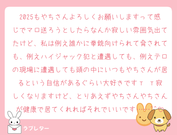 2025もやちさんよろしくお願いしますって感じでマロ送ろうとしたらなんか寂しい雰囲気出てたけど、私は例え誰かに拳銃向けられて脅されても、例えハイジャック犯と遭遇しても、例えテロの現場に遭遇しても頭の中にいつもやちさんが居るという自信があるぐらい大好きです‬т т寂しくなりますけど、とりあえずやちさんやちさんが健康で居てくれればそれでいいです……^^
