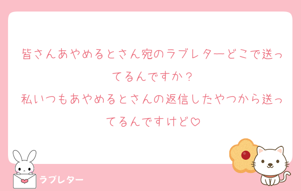 皆さんあやめるとさん宛のラブレターどこで送ってるんですか？
私いつもあやめるとさんの返信したやつから送ってるんですけど