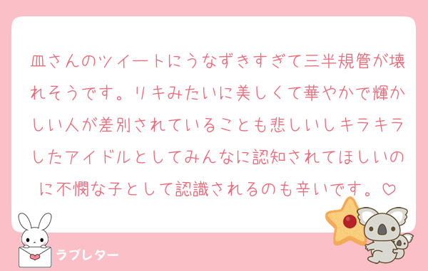 皿さんのツイートにうなずきすぎて三半規管が壊れそうです。リキみたいに美しくて華やかで輝かしい人が差別されていることも悲しいしキラキラしたアイドルとしてみんなに認知されてほしいのに不憫な子として認識されるのも辛いです。