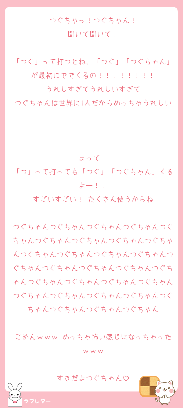 つぐちゃっ！つぐちゃん！
聞いて聞いて！

「つぐ」って打つとね、「つぐ」「つぐちゃん」が最初にででくるの！！！！！！！！
うれしすぎてうれしいすぎて
つぐちゃんは世界に1人だからめっちゃうれしい！


まって！
「つ」って打っても「つぐ」「つぐちゃん」くるよー！！
すごいすごい！ たくさん使うからね

つぐちゃんつぐちゃんつぐちゃんつぐちゃんつぐちゃんつぐちゃんつぐちゃんつぐちゃんつぐちゃんつぐちゃんつぐちゃんつぐちゃんつぐちゃんつぐちゃんつぐちゃんつぐちゃんつぐちゃんつぐちゃんつぐちゃんつぐちゃんつぐちゃんつぐちゃんつぐちゃんつぐちゃんつぐちゃんつぐちゃんつぐちゃんつぐちゃんつぐちゃんつぐちゃん

ごめんｗｗｗ めっちゃ怖い感じになっちゃったｗｗｗ

すきだよつぐちゃん