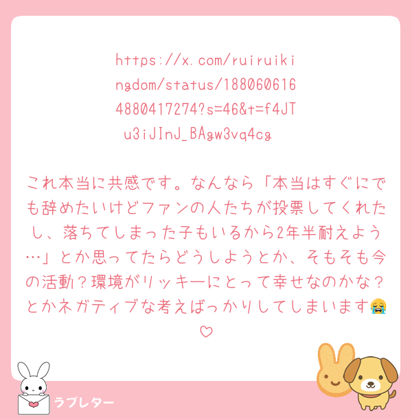 https://x.com/ruiruikingdom/status/1880606164880417274?s=46&t=f4JTu3iJInJ_BAgw3vq4cg

これ本当に共感です。なんなら「本当はすぐにでも辞めたいけどファンの人たちが投票してくれたし、落ちてしまった子もいるから2年半耐えよう…」とか思ってたらどうしようとか、そもそも今の活動？環境がリッキーにとって幸せなのかな？とかネガティブな考えばっかりしてしまいます😭