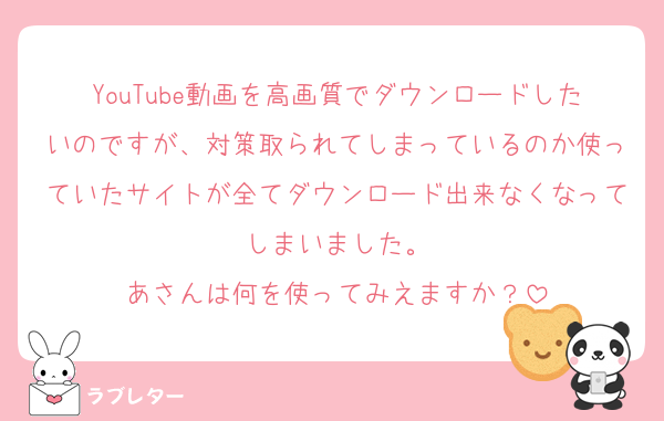 YouTube動画を高画質でダウンロードしたいのですが、対策取られてしまっているのか使っていたサイトが全てダウンロード出来なくなってしまいました。
あさんは何を使ってみえますか？