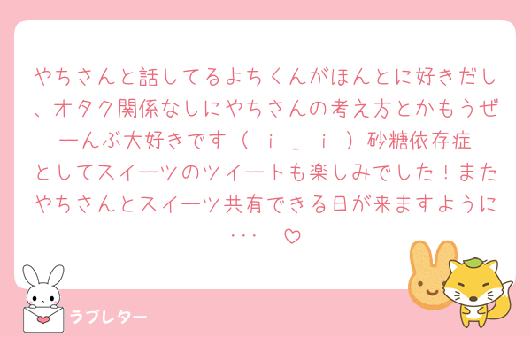 やちさんと話してるよちくんがほんとに好きだし、オタク関係なしにやちさんの考え方とかもうぜーんぶ大好きです（ ｉ _ ｉ ）砂糖依存症としてスイーツのツイートも楽しみでした！またやちさんとスイーツ共有できる日が来ますように･･･🧁