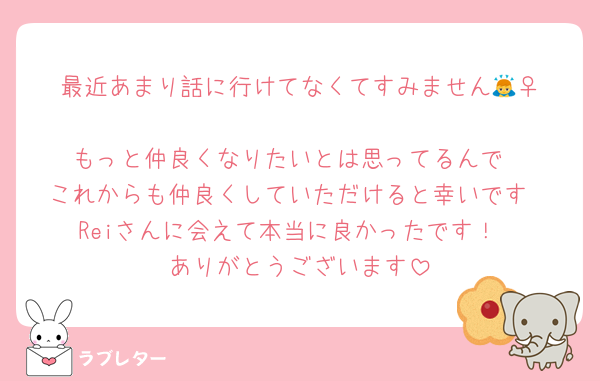 最近あまり話に行けてなくてすみません🙇‍♀️
もっと仲良くなりたいとは思ってるんで
これからも仲良くしていただけると幸いです
Reiさんに会えて本当に良かったです！
ありがとうございます