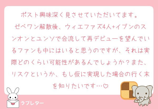 ポスト興味深く見させていただいてます。
ゼベワン解散後、ウィエファズ4人+イブンのスンオンとユンソで合流して再デビューを望んでいるファンも中にはいると思うのですが、それは実際どのくらい可能性があるんでしょうか？また、リスクというか、もし仮に実現した場合の行く末を知りたいです…