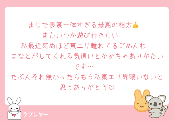 まじで表裏一体すぎる最高の相方👍
またいつか遊び行きたい🥺
私最近死ぬほど東エリ離れてるごめんね
まなとがしてくれる気遣いとかめちゃありがたいです…
たぶんそれ無かったらもう私東エリ界隈いないと思うありがとう