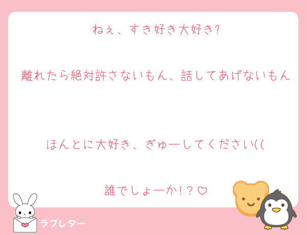 ねぇ、すき好き大好き?

離れたら絶対許さないもん、話してあげないもん

ほんとに大好き、ぎゅーしてください((

誰でしょーか!？
