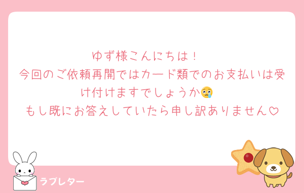 ゆず様こんにちは！
今回のご依頼再開ではカード類でのお支払いは受け付けますでしょうか😢
もし既にお答えしていたら申し訳ありません