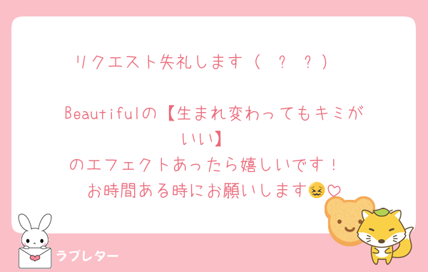リクエスト失礼します（  ᴗ ᴗ）

Beautifulの【生まれ変わってもキミがいい】
のエフェクトあったら嬉しいです！
お時間ある時にお願いします😖
