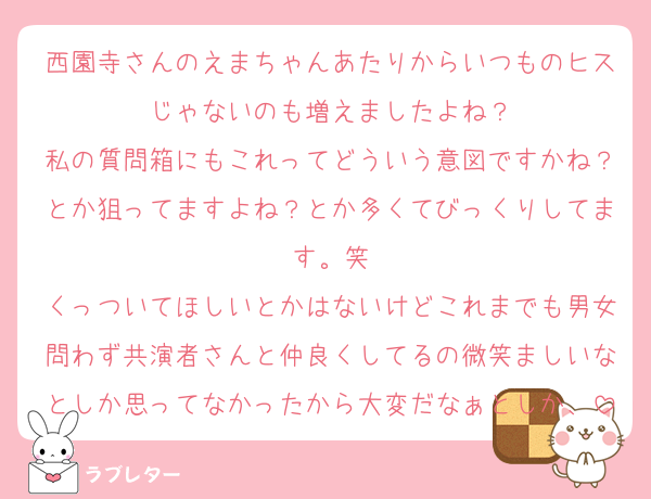 西園寺さんのえまちゃんあたりからいつものヒスじゃないのも増えましたよね？
私の質問箱にもこれってどういう意図ですかね？とか狙ってますよね？とか多くてびっくりしてます。笑
くっついてほしいとかはないけどこれまでも男女問わず共演者さんと仲良くしてるの微笑ましいなとしか思ってなかったから大変だなぁとしか、