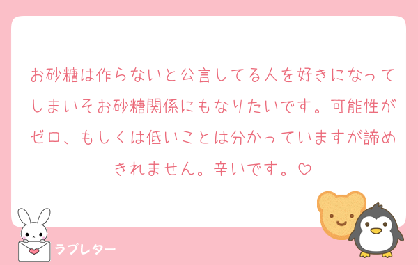 お砂糖は作らないと公言してる人を好きになってしまいそお砂糖関係にもなりたいです。可能性がゼロ、もしくは低いことは分かっていますが諦めきれません。辛いです。
