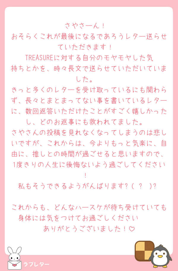 さやさーん！
おそらくこれが最後になるであろうレター送らせていただきます！
TREASUREに対する自分のモヤモヤした気持ちとかを、時々長文で送らせていただいていました。
きっと多くのレターを受け取っているにも関わらず、長々とまとまってない事を書いているレターに、数回返答いただけたことがすごく嬉しかったし、どのお返事にも救われてました。
さやさんの投稿を見れなくなってしまうのは悲しいですが、これからは、今よりもっと気楽に、自由に、推しとの時間が過ごせると思いますので、1度きりの人生に後悔ないよう過ごしてください！
私もそうできるようがんばります٩( ᐛ )و
これからも、どんなハースケが待ち受けていても身体には気をつけてお過ごしください🫶🏻
ありがとうございました！