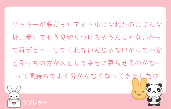 リッキーが夢だったアイドルになれたのにこんな扱い受けてもう見切りつけちゃうんじゃないかって再デビューしてくれないんじゃないかって不安とそっちの方が人として幸せに暮らせるのかな…って気持ちでよく分かんなくなってきました