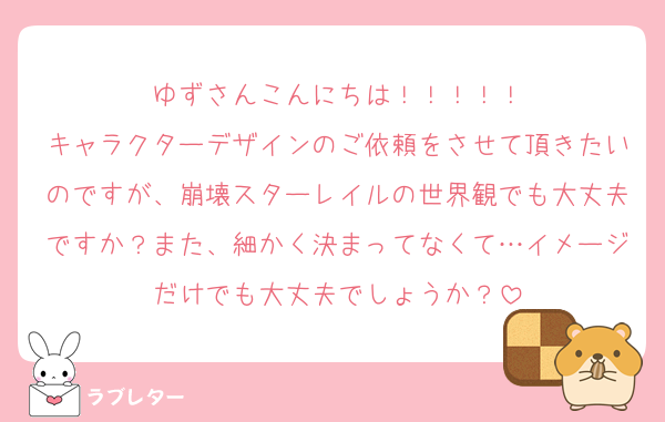 ゆずさんこんにちは！！！！！
キャラクターデザインのご依頼をさせて頂きたいのですが、崩壊スターレイルの世界観でも大丈夫ですか？また、細かく決まってなくて…イメージだけでも大丈夫でしょうか？