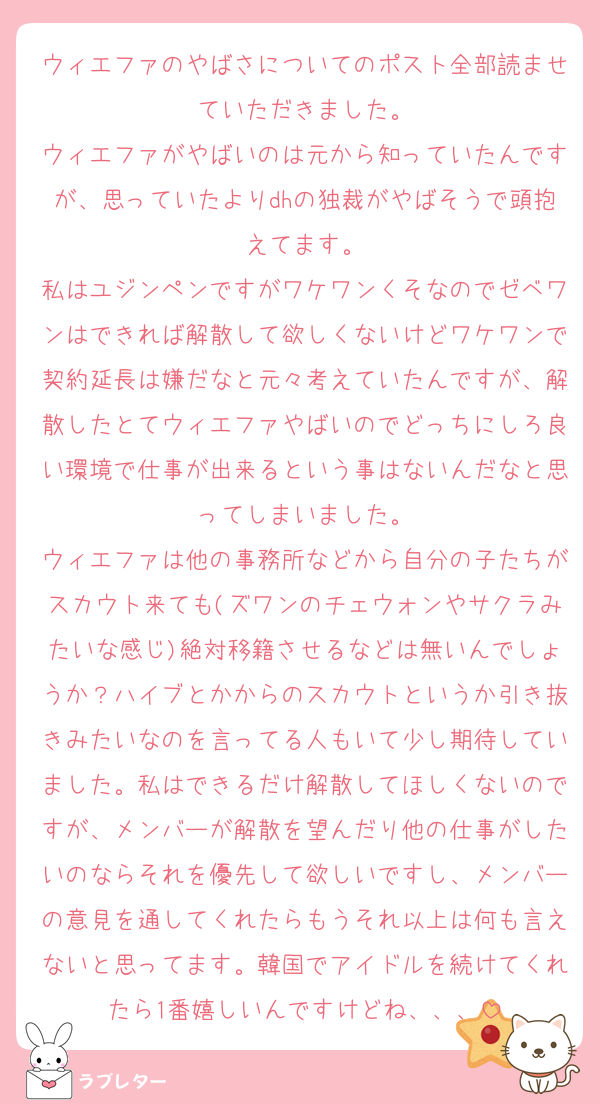 ウィエファのやばさについてのポスト全部読ませていただきました。
ウィエファがやばいのは元から知っていたんですが、思っていたよりdhの独裁がやばそうで頭抱えてます。
私はユジンペンですがワケワンくそなのでゼベワンはできれば解散して欲しくないけどワケワンで契約延長は嫌だなと元々考えていたんですが、解散したとてウィエファやばいのでどっちにしろ良い環境で仕事が出来るという事はないんだなと思ってしまいました。
ウィエファは他の事務所などから自分の子たちがスカウト来ても(ズワンのチェウォンやサクラみたいな感じ)絶対移籍させるなどは無いんでしょうか？ハイブとかからのスカウトというか引き抜きみたいなのを言ってる人もいて少し期待していました。私はできるだけ解散してほしくないのですが、メンバーが解散を望んだり他の仕事がしたいのならそれを優先して欲しいですし、メンバーの意見を通してくれたらもうそれ以上は何も言えないと思ってます。韓国でアイドルを続けてくれたら1番嬉しいんですけどね、、、