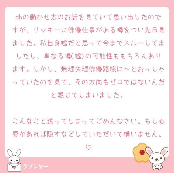 dhの働かせ方のお話を見ていて思い出したのですが、リッキーに俳優仕事がある噂をつい先日見ました。私自身嘘だと思って今までスルーしてましたし、単なる噂(嘘)の可能性ももちろんあります。しかし、無理矢理俳優路線に～とおっしゃっていたのを見て、その方向もゼロではないんだと感じてしまいました。

こんなこと送ってしまってごめんなさい。もし必要があれば隠すなどしていただいて構いません。