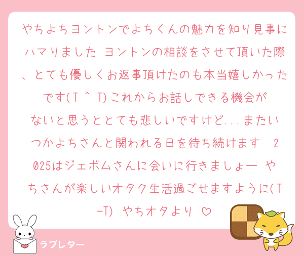 やちよちヨントンでよちくんの魅力を知り見事にハマりました♡ヨントンの相談をさせて頂いた際、とても優しくお返事頂けたのも本当嬉しかったです(T ^ T)これからお話しできる機会がないと思うととても悲しいですけど...またいつかよちさんと関われる日を待ち続けます♡ 2025はジェボムさんに会いに行きましょー♡やちさんが楽しいオタク生活過ごせますように(T-T) やちオタより♡
