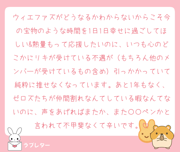 ウィエファズがどうなるかわからないからこそ今の宝物のような時間を1日1日幸せに過ごしてほしい&熱量もって応援したいのに、いつも心のどこかにリキが受けている不遇が（もちろん他のメンバーが受けているもの含め）引っかかっていて純粋に推せなくなっています。あと1年もなく、ゼロズたちが仲間割れなんてしている暇なんてないのに、声をあげればまたか、また〇〇ペンかと言われて不甲斐なくて辛いです。