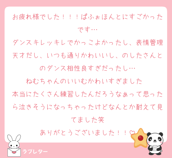 お疲れ様でした！！！ぱふぉほんとにすごかったです…
ダンスキレッキレでかっこよかったし、表情管理天才だし、いつも通りかわいいし、のしたさんとのダンス相性良すぎだったし…
ねむちゃんのいいむかわいすぎました♡♡
本当にたくさん練習したんだろうなぁって思ったら泣きそうになっちゃったけどなんとか耐えて見てました笑
ありがとうございました！！