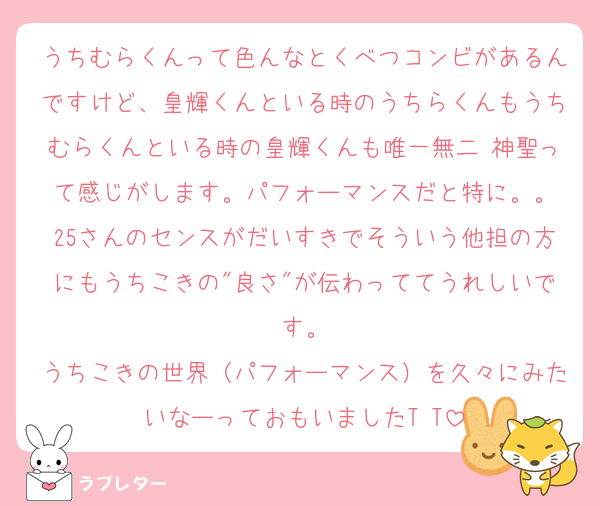 うちむらくんって色んなとくべつコンビがあるんですけど、皇輝くんといる時のうちらくんもうちむらくんといる時の皇輝くんも唯一無二 神聖って感じがします。パフォーマンスだと特に。。
25さんのセンスがだいすきでそういう他担の方にもうちこきの"良さ"が伝わっててうれしいです。
うちこきの世界（パフォーマンス）を久々にみたいなーっておもいましたT‪ T