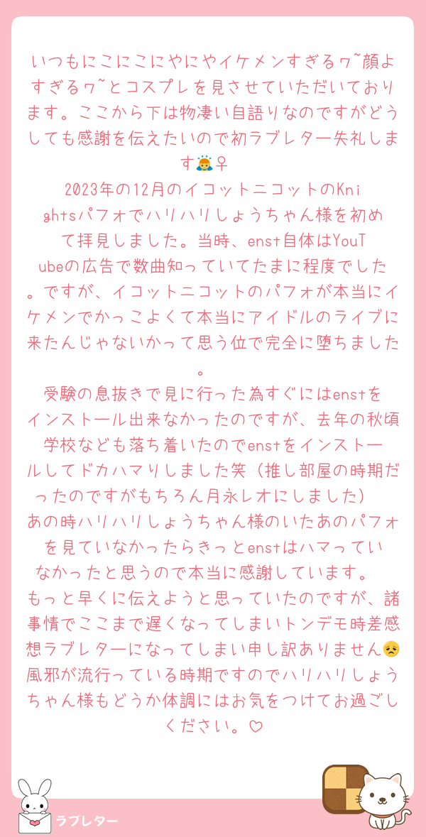 いつもにこにこにやにやイケメンすぎるヮ~顔よすぎるヮ~とコスプレを見させていただいております。ここから下は物凄い自語りなのですがどうしても感謝を伝えたいので初ラブレター失礼します🙇‍♀️
2023年の12月のイコットニコットのKnightsパフォでハリハリしょうちゃん様を初めて拝見しました。当時、enst自体はYouTubeの広告で数曲知っていてたまに程度でした。ですが、イコットニコットのパフォが本当にイケメンでかっこよくて本当にアイドルのライブに来たんじゃないかって思う位で完全に堕ちました。
受験の息抜きで見に行った為すぐにはenstをインストール出来なかったのですが、去年の秋頃学校なども落ち着いたのでenstをインストールしてドカハマりしました笑（推し部屋の時期だったのですがもちろん月永レオにしました）
あの時ハリハリしょうちゃん様のいたあのパフォを見ていなかったらきっとenstはハマっていなかったと思うので本当に感謝しています。
もっと早くに伝えようと思っていたのですが、諸事情でここまで遅くなってしまいトンデモ時差感想ラブレターになってしまい申し訳ありません😞風邪が流行っている時期ですのでハリハリしょうちゃん様もどうか体調にはお気をつけてお過ごしください。