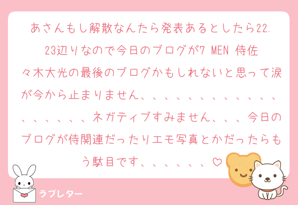 あさんもし解散なんたら発表あるとしたら22.23辺りなので今日のブログが7 MEN 侍佐々木大光の最後のブログかもしれないと思って涙が今から止まりません、、、、、、、、、、、、、、、、、、ネガティブすみません、、、今日のブログが侍関連だったりエモ写真とかだったらもう駄目です、、、、、、