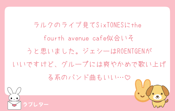 ラルクのライブ見てSixTONESにthe fourth avenue cafe似合いそうと思いました。ジェシーはROENTGENがいいですけど、グループには爽やかめで歌い上げる系のバンド曲もいい…