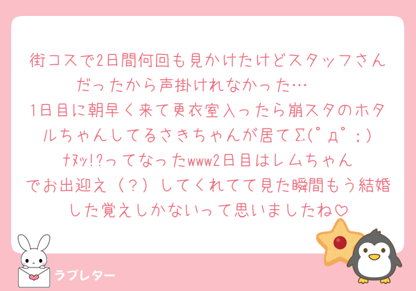 街コスで2日間何回も見かけたけどスタッフさんだったから声掛けれなかった…🥲︎
1日目に朝早く来て更衣室入ったら崩スタのホタルちゃんしてるさきちゃんが居てΣ(ﾟдﾟ；)ﾅﾇｯ!?ってなったwww2日目はレムちゃんでお出迎え（？）してくれてて見た瞬間もう結婚した覚えしかないって思いましたね