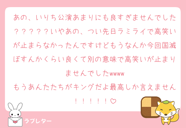 あの、いりち公演あまりにも良すぎませんでした？？？？？いやあの、つい先日ラミライで高笑いが止まらなかったんですけどもうなんか今回国滅ぼすんかくらい良くて別の意味で高笑いが止まりませんでしたwwww
もうあんたたちがキングだよ最高しか言えません！！！！！