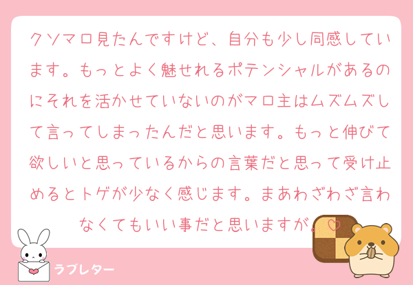 クソマロ見たんですけど、自分も少し同感しています。もっとよく魅せれるポテンシャルがあるのにそれを活かせていないのがマロ主はムズムズして言ってしまったんだと思います。もっと伸びて欲しいと思っているからの言葉だと思って受け止めるとトゲが少なく感じます。まあわざわざ言わなくてもいい事だと思いますが。