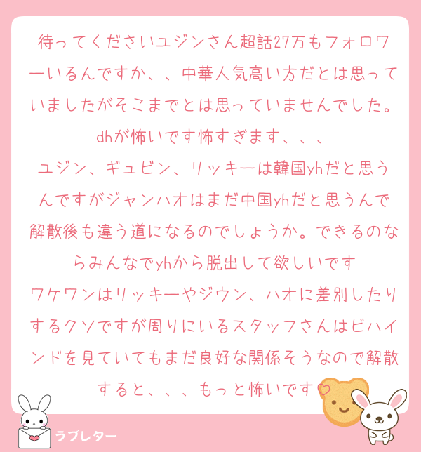 待ってくださいユジンさん超話27万もフォロワーいるんですか、、中華人気高い方だとは思っていましたがそこまでとは思っていませんでした。dhが怖いです怖すぎます、、、
ユジン、ギュビン、リッキーは韓国yhだと思うんですがジャンハオはまだ中国yhだと思うんで解散後も違う道になるのでしょうか。できるのならみんなでyhから脱出して欲しいです
ワケワンはリッキーやジウン、ハオに差別したりするクソですが周りにいるスタッフさんはビハインドを見ていてもまだ良好な関係そうなので解散すると、、、もっと怖いです