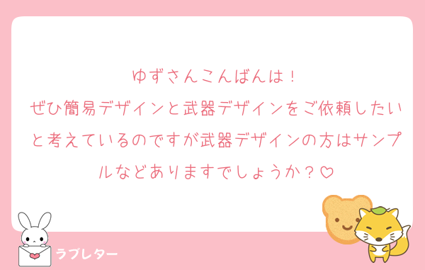 ゆずさんこんばんは！
ぜひ簡易デザインと武器デザインをご依頼したいと考えているのですが武器デザインの方はサンプルなどありますでしょうか？